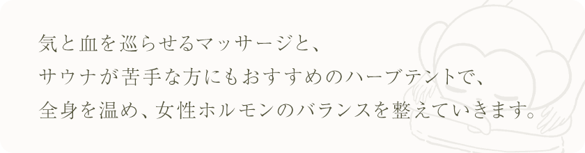 気と血を巡らせるマッサージとサウナが苦手な方にもおすすめのハーブテントで、全身を温め、女性ホルモンのバランスを整えていきます